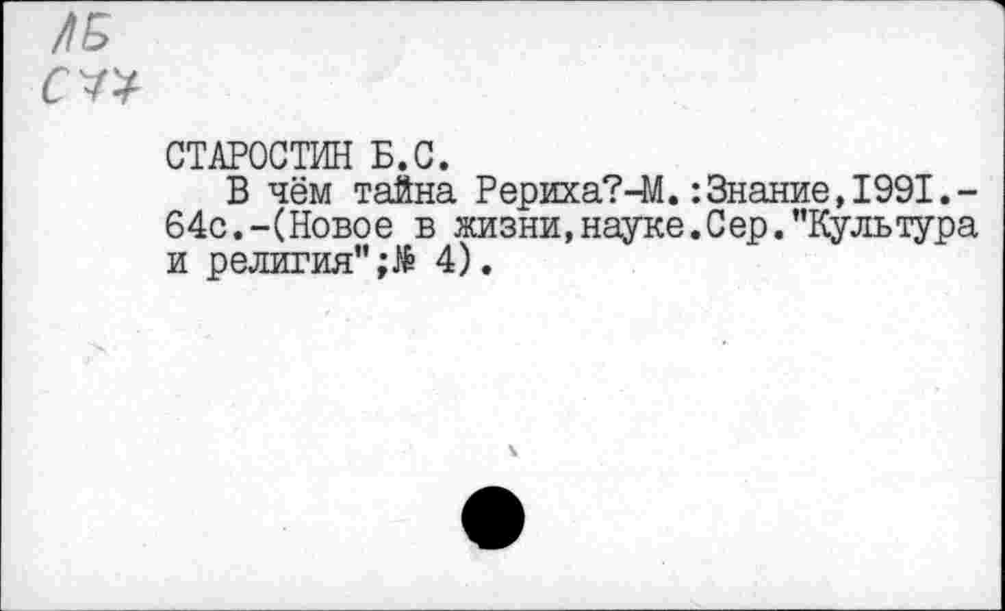 ﻿/15
СТАРОСТИН Б.С.
В чём тайна Рериха?-М.:Знание,1991.-64с.-(Новое в жизни, науке. С ер.’’Культура и религия’’ 4).